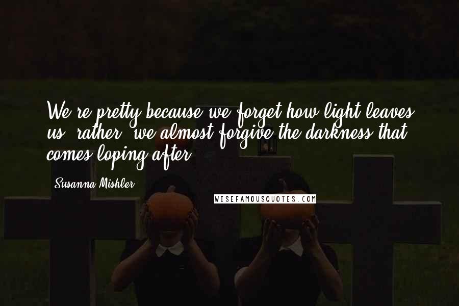 Susanna Mishler Quotes: We're pretty because we forget how light leaves us--rather, we almost forgive the darkness that comes loping after.