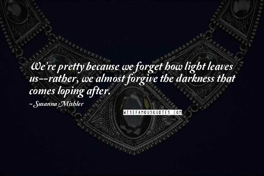 Susanna Mishler Quotes: We're pretty because we forget how light leaves us--rather, we almost forgive the darkness that comes loping after.