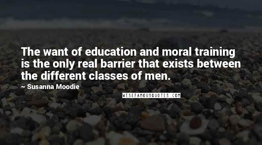 Susanna Moodie Quotes: The want of education and moral training is the only real barrier that exists between the different classes of men.