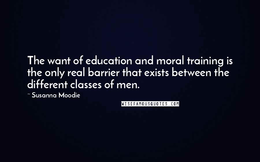 Susanna Moodie Quotes: The want of education and moral training is the only real barrier that exists between the different classes of men.