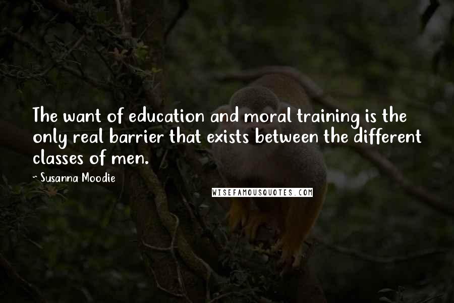 Susanna Moodie Quotes: The want of education and moral training is the only real barrier that exists between the different classes of men.