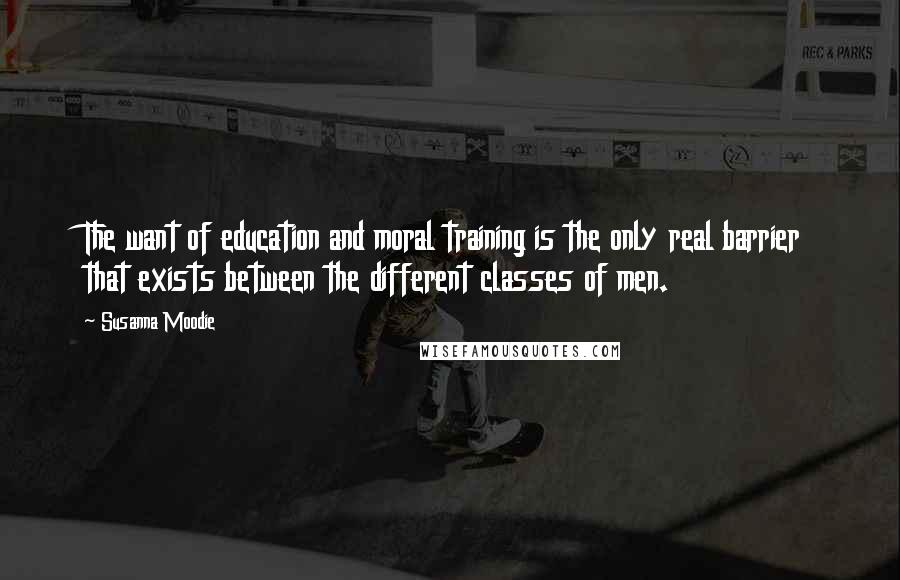 Susanna Moodie Quotes: The want of education and moral training is the only real barrier that exists between the different classes of men.