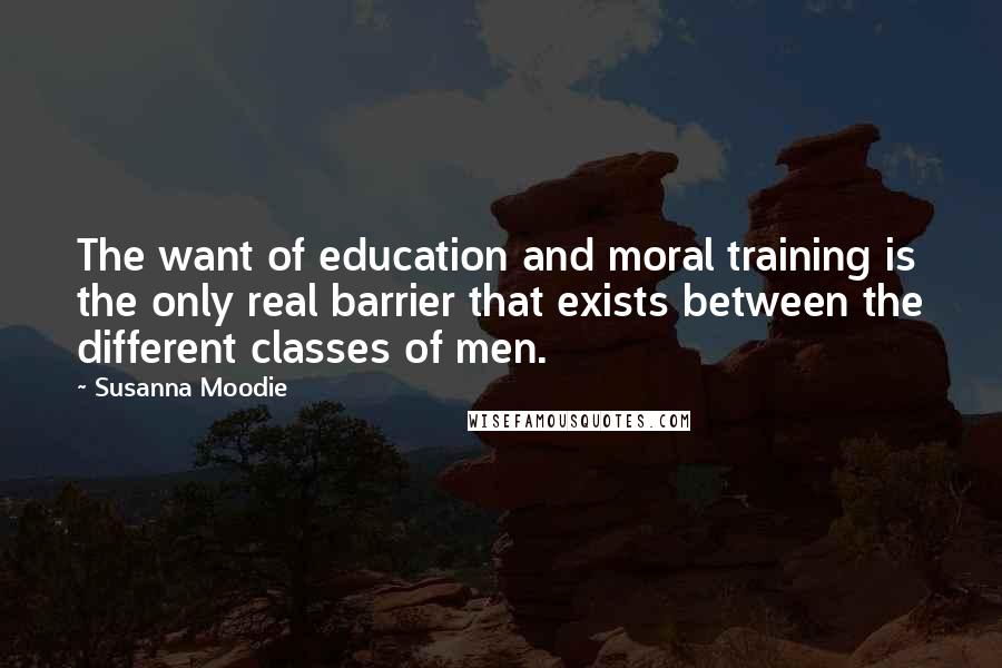 Susanna Moodie Quotes: The want of education and moral training is the only real barrier that exists between the different classes of men.