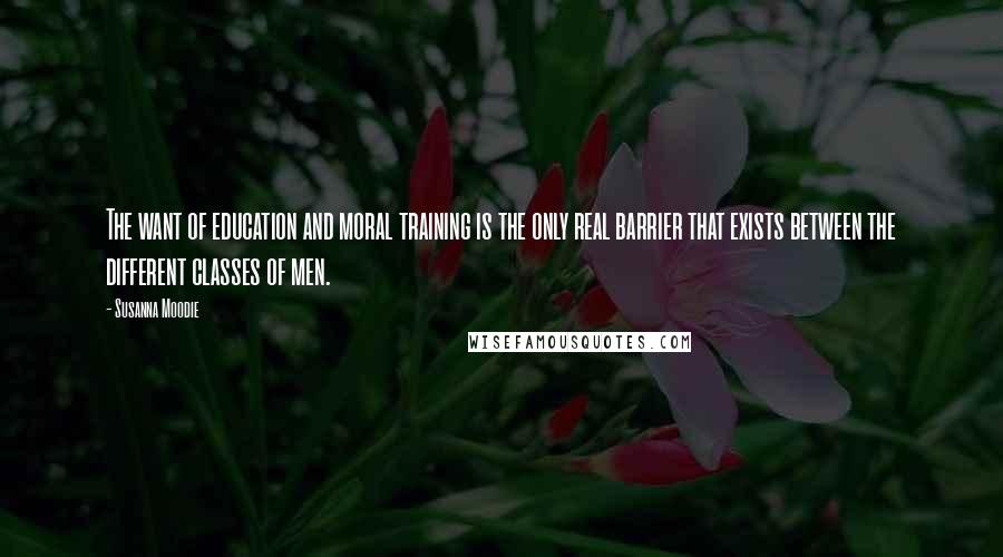 Susanna Moodie Quotes: The want of education and moral training is the only real barrier that exists between the different classes of men.