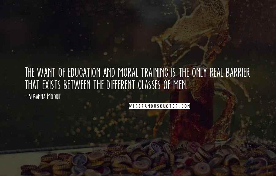 Susanna Moodie Quotes: The want of education and moral training is the only real barrier that exists between the different classes of men.