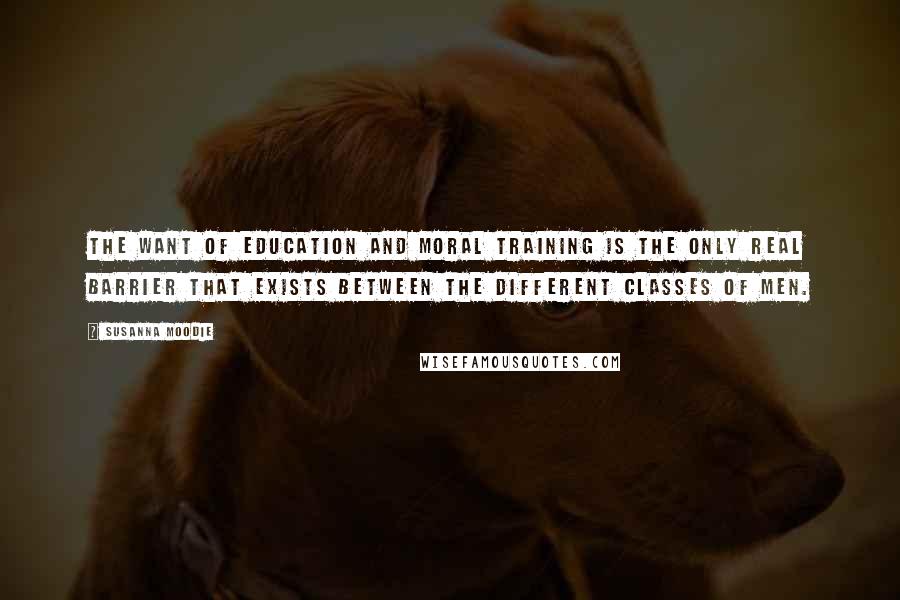 Susanna Moodie Quotes: The want of education and moral training is the only real barrier that exists between the different classes of men.