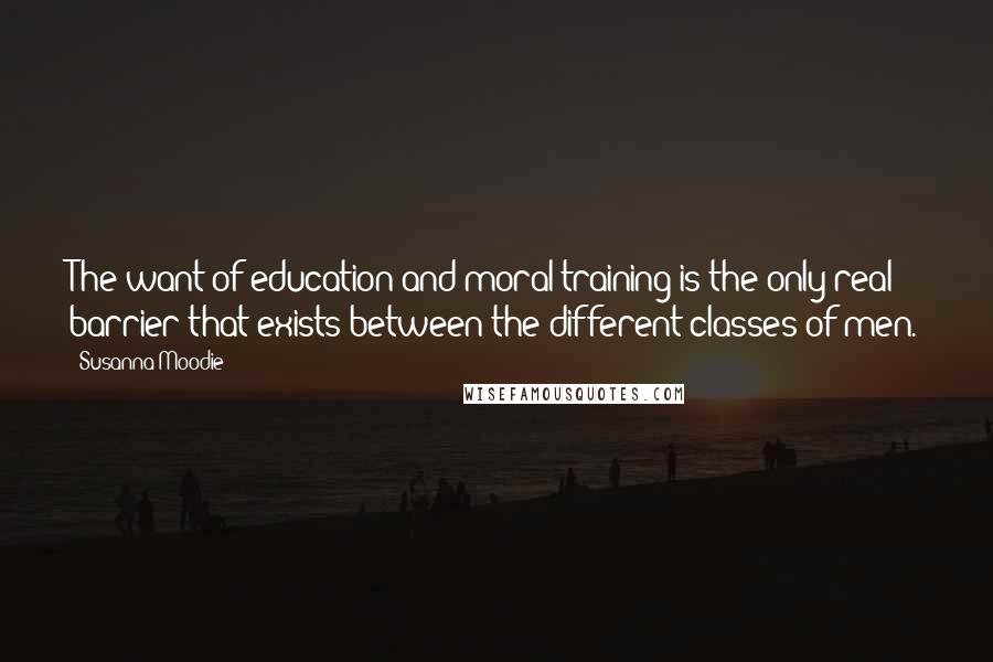 Susanna Moodie Quotes: The want of education and moral training is the only real barrier that exists between the different classes of men.