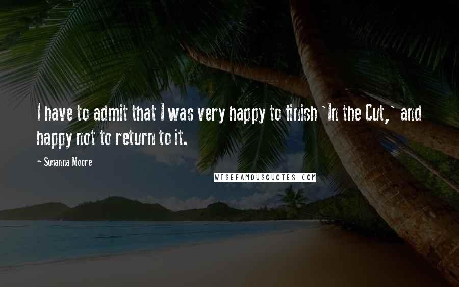 Susanna Moore Quotes: I have to admit that I was very happy to finish 'In the Cut,' and happy not to return to it.