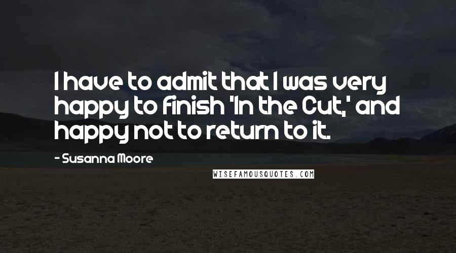Susanna Moore Quotes: I have to admit that I was very happy to finish 'In the Cut,' and happy not to return to it.