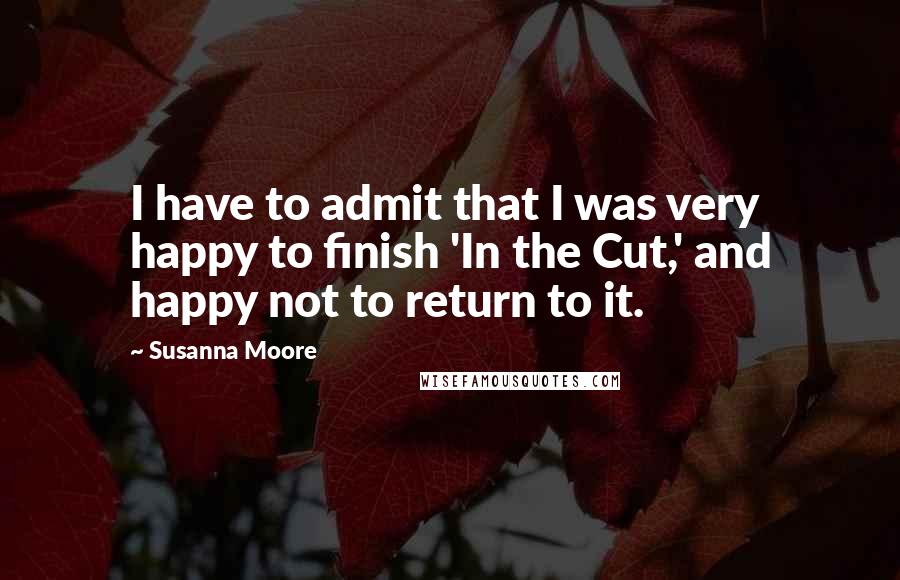 Susanna Moore Quotes: I have to admit that I was very happy to finish 'In the Cut,' and happy not to return to it.