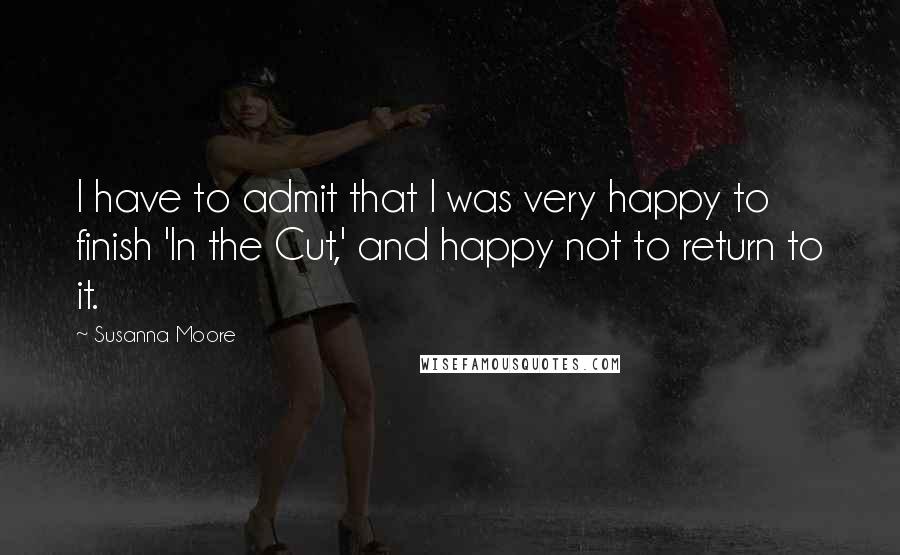Susanna Moore Quotes: I have to admit that I was very happy to finish 'In the Cut,' and happy not to return to it.