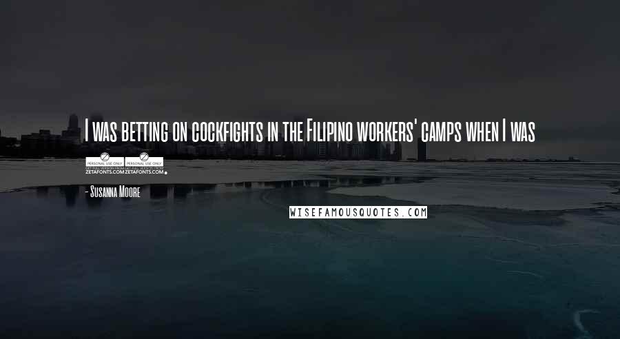 Susanna Moore Quotes: I was betting on cockfights in the Filipino workers' camps when I was 11.