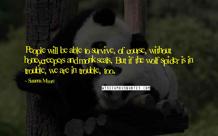 Susanna Moore Quotes: People will be able to survive, of course, without honeycreepers and monk seals. But if the wolf spider is in trouble, we are in trouble, too.