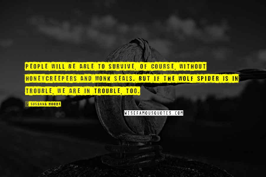Susanna Moore Quotes: People will be able to survive, of course, without honeycreepers and monk seals. But if the wolf spider is in trouble, we are in trouble, too.