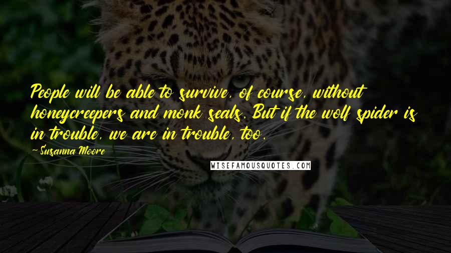 Susanna Moore Quotes: People will be able to survive, of course, without honeycreepers and monk seals. But if the wolf spider is in trouble, we are in trouble, too.