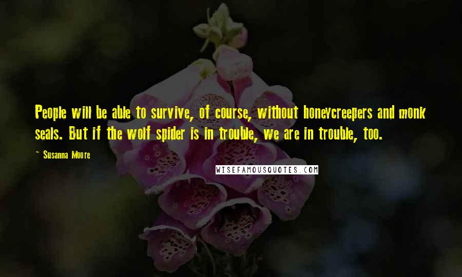 Susanna Moore Quotes: People will be able to survive, of course, without honeycreepers and monk seals. But if the wolf spider is in trouble, we are in trouble, too.