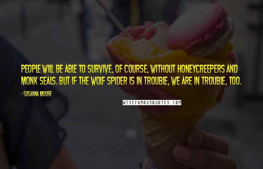 Susanna Moore Quotes: People will be able to survive, of course, without honeycreepers and monk seals. But if the wolf spider is in trouble, we are in trouble, too.