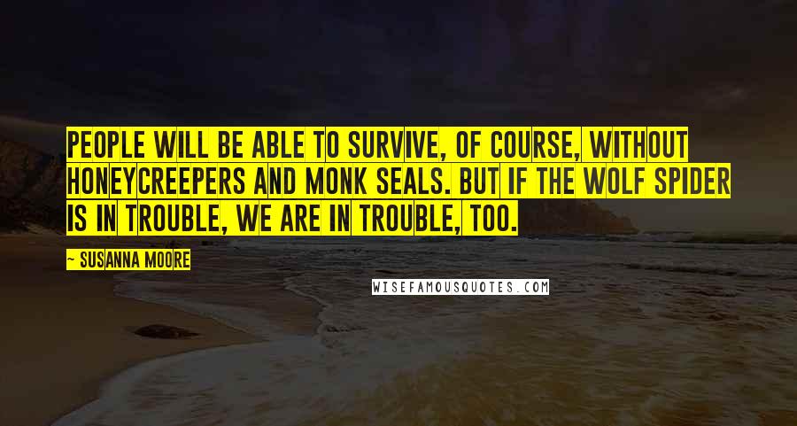 Susanna Moore Quotes: People will be able to survive, of course, without honeycreepers and monk seals. But if the wolf spider is in trouble, we are in trouble, too.