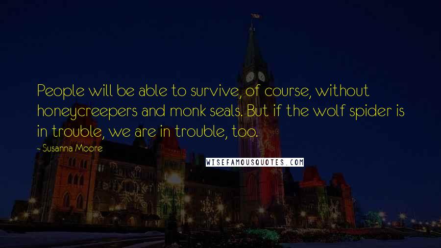 Susanna Moore Quotes: People will be able to survive, of course, without honeycreepers and monk seals. But if the wolf spider is in trouble, we are in trouble, too.