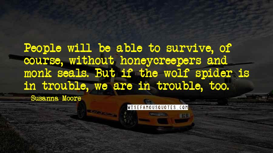 Susanna Moore Quotes: People will be able to survive, of course, without honeycreepers and monk seals. But if the wolf spider is in trouble, we are in trouble, too.