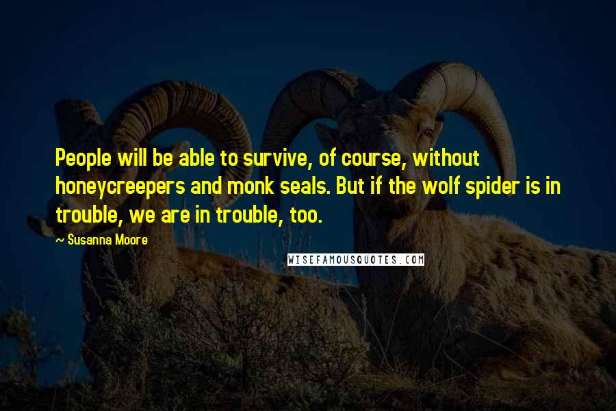 Susanna Moore Quotes: People will be able to survive, of course, without honeycreepers and monk seals. But if the wolf spider is in trouble, we are in trouble, too.