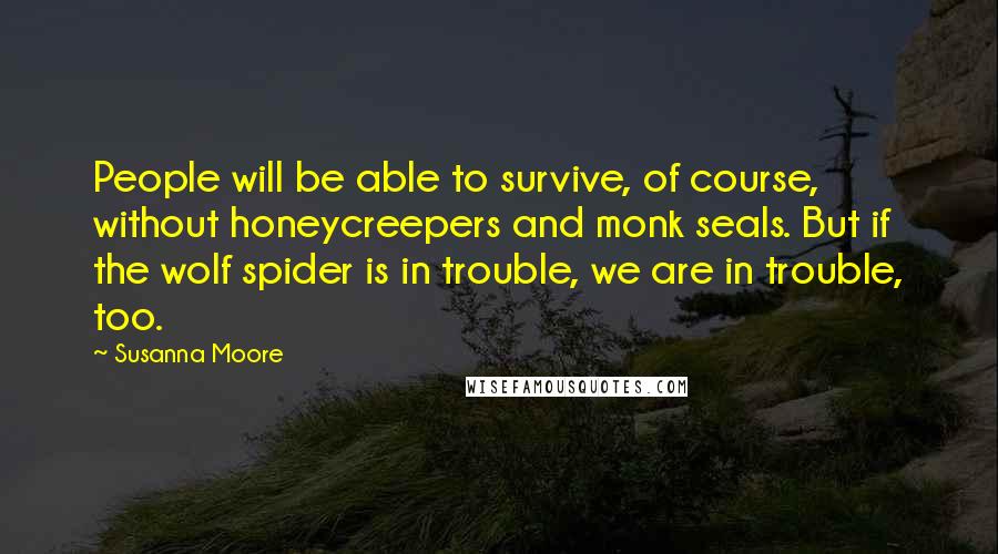 Susanna Moore Quotes: People will be able to survive, of course, without honeycreepers and monk seals. But if the wolf spider is in trouble, we are in trouble, too.