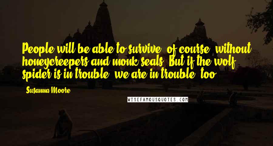 Susanna Moore Quotes: People will be able to survive, of course, without honeycreepers and monk seals. But if the wolf spider is in trouble, we are in trouble, too.