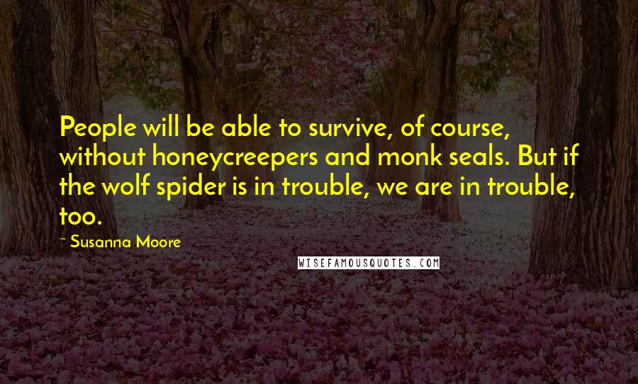 Susanna Moore Quotes: People will be able to survive, of course, without honeycreepers and monk seals. But if the wolf spider is in trouble, we are in trouble, too.