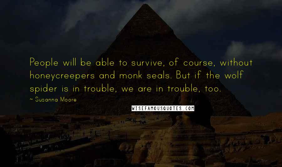 Susanna Moore Quotes: People will be able to survive, of course, without honeycreepers and monk seals. But if the wolf spider is in trouble, we are in trouble, too.
