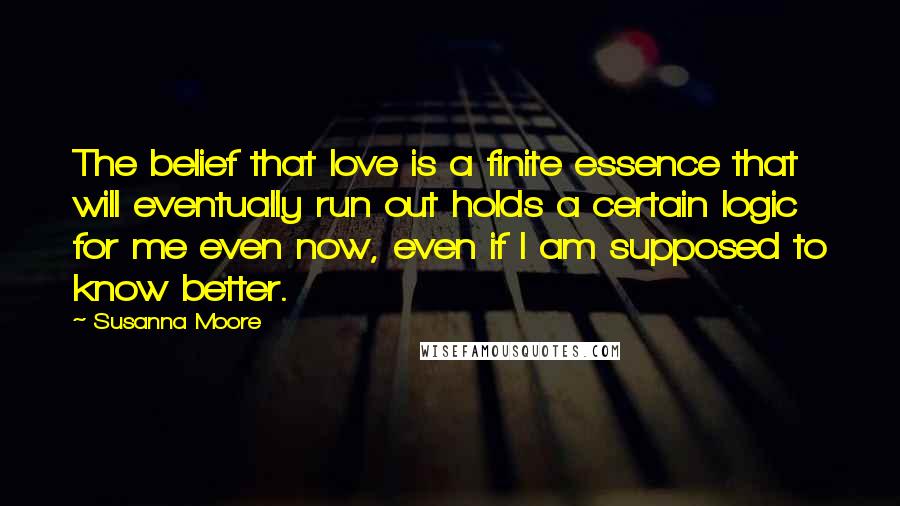 Susanna Moore Quotes: The belief that love is a finite essence that will eventually run out holds a certain logic for me even now, even if I am supposed to know better.
