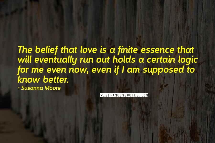Susanna Moore Quotes: The belief that love is a finite essence that will eventually run out holds a certain logic for me even now, even if I am supposed to know better.