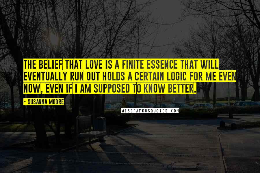 Susanna Moore Quotes: The belief that love is a finite essence that will eventually run out holds a certain logic for me even now, even if I am supposed to know better.