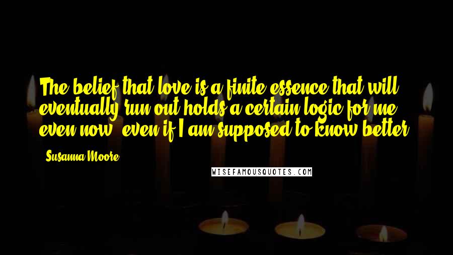 Susanna Moore Quotes: The belief that love is a finite essence that will eventually run out holds a certain logic for me even now, even if I am supposed to know better.