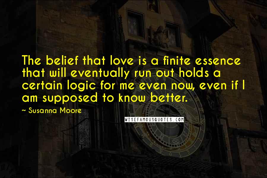 Susanna Moore Quotes: The belief that love is a finite essence that will eventually run out holds a certain logic for me even now, even if I am supposed to know better.