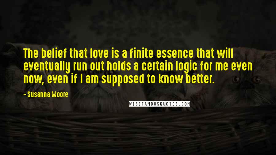 Susanna Moore Quotes: The belief that love is a finite essence that will eventually run out holds a certain logic for me even now, even if I am supposed to know better.