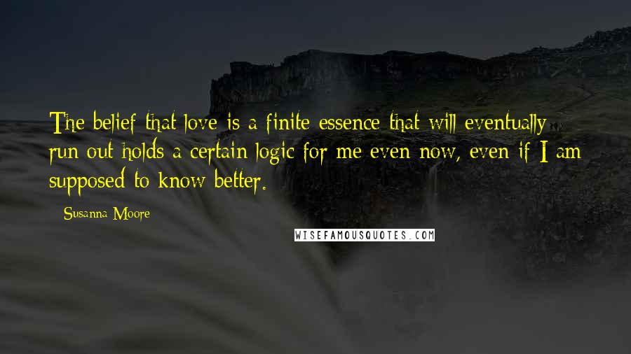 Susanna Moore Quotes: The belief that love is a finite essence that will eventually run out holds a certain logic for me even now, even if I am supposed to know better.