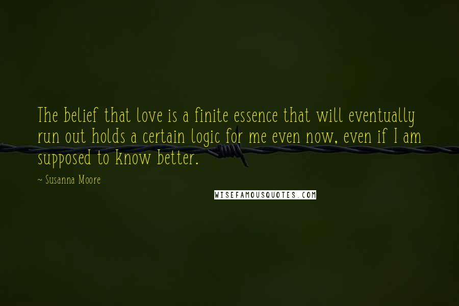 Susanna Moore Quotes: The belief that love is a finite essence that will eventually run out holds a certain logic for me even now, even if I am supposed to know better.