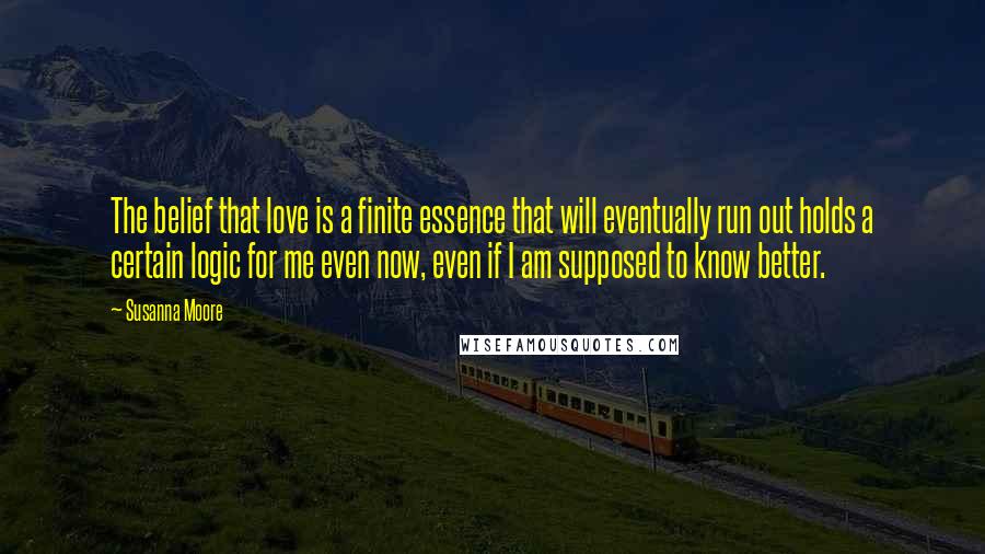 Susanna Moore Quotes: The belief that love is a finite essence that will eventually run out holds a certain logic for me even now, even if I am supposed to know better.
