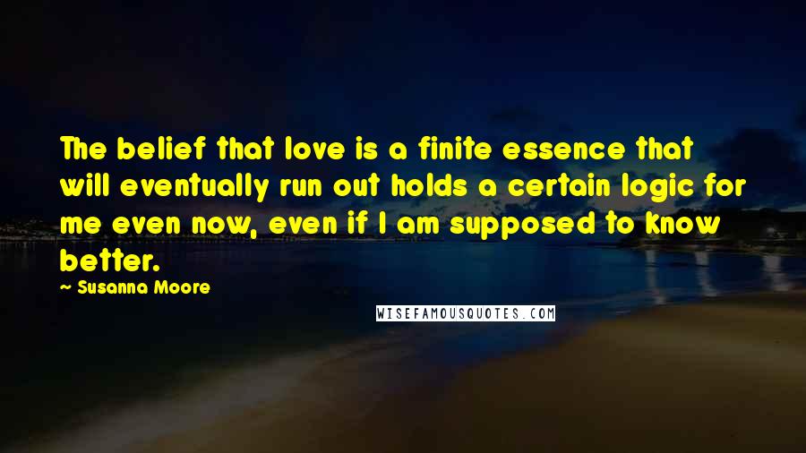 Susanna Moore Quotes: The belief that love is a finite essence that will eventually run out holds a certain logic for me even now, even if I am supposed to know better.