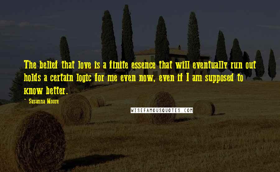 Susanna Moore Quotes: The belief that love is a finite essence that will eventually run out holds a certain logic for me even now, even if I am supposed to know better.