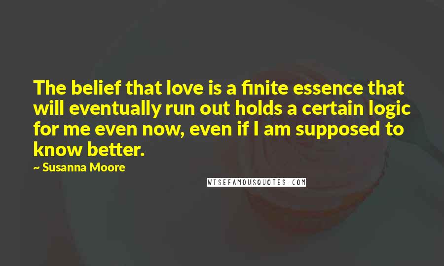 Susanna Moore Quotes: The belief that love is a finite essence that will eventually run out holds a certain logic for me even now, even if I am supposed to know better.
