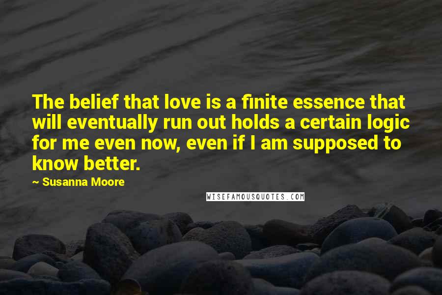Susanna Moore Quotes: The belief that love is a finite essence that will eventually run out holds a certain logic for me even now, even if I am supposed to know better.