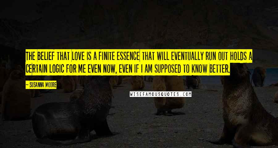 Susanna Moore Quotes: The belief that love is a finite essence that will eventually run out holds a certain logic for me even now, even if I am supposed to know better.