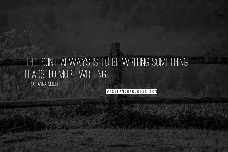 Susanna Moore Quotes: The point always is to be writing something - it leads to more writing.