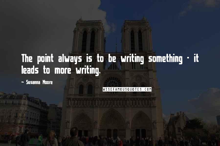 Susanna Moore Quotes: The point always is to be writing something - it leads to more writing.