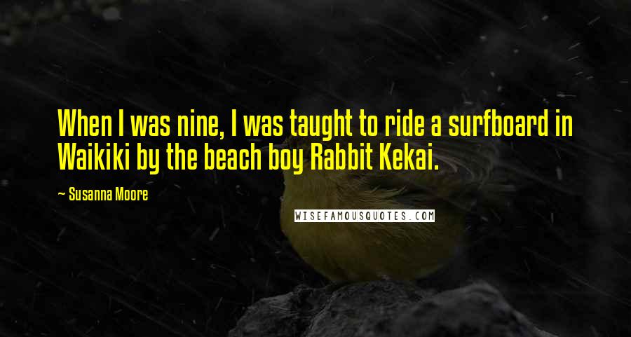 Susanna Moore Quotes: When I was nine, I was taught to ride a surfboard in Waikiki by the beach boy Rabbit Kekai.