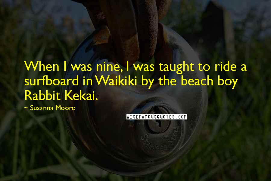 Susanna Moore Quotes: When I was nine, I was taught to ride a surfboard in Waikiki by the beach boy Rabbit Kekai.