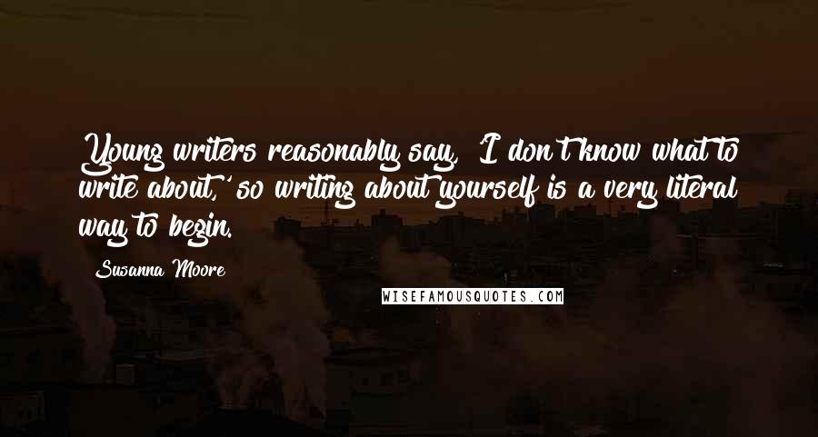Susanna Moore Quotes: Young writers reasonably say, 'I don't know what to write about,' so writing about yourself is a very literal way to begin.