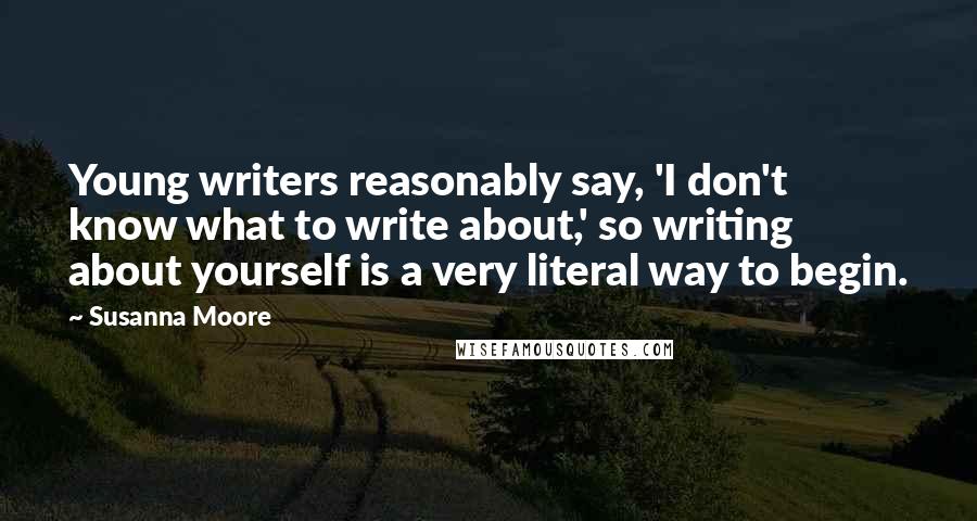 Susanna Moore Quotes: Young writers reasonably say, 'I don't know what to write about,' so writing about yourself is a very literal way to begin.