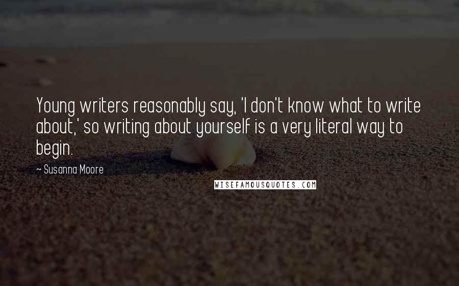 Susanna Moore Quotes: Young writers reasonably say, 'I don't know what to write about,' so writing about yourself is a very literal way to begin.